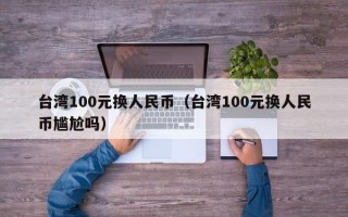台湾100元换人民币（台湾100元换人民币尴尬吗）