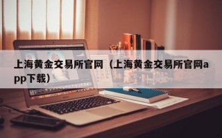 上海黄金交易所官网（上海黄金交易所官网app下载）